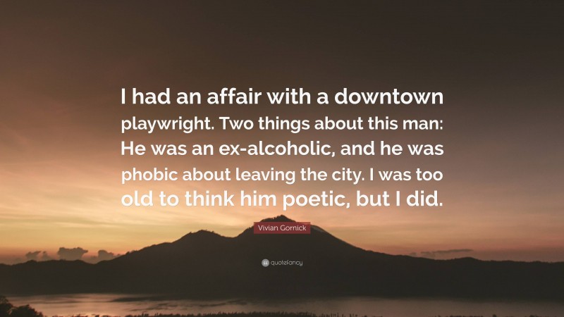 Vivian Gornick Quote: “I had an affair with a downtown playwright. Two things about this man: He was an ex-alcoholic, and he was phobic about leaving the city. I was too old to think him poetic, but I did.”