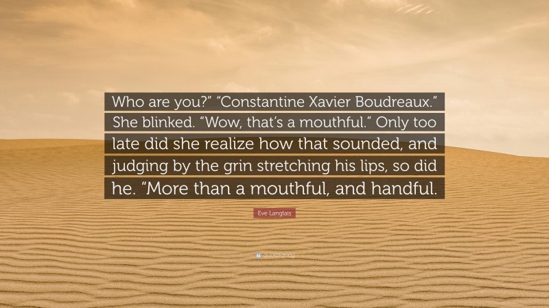 Eve Langlais Quote: “Who are you?” “Constantine Xavier Boudreaux.” She blinked. “Wow, that’s a mouthful.” Only too late did she realize how that sounded, and judging by the grin stretching his lips, so did he. “More than a mouthful, and handful.”