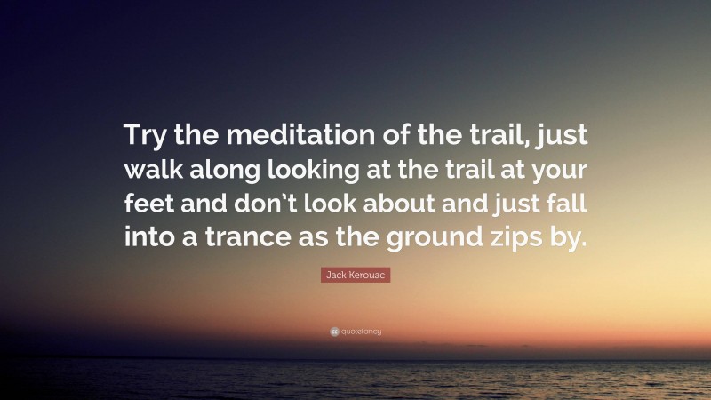 Jack Kerouac Quote: “Try the meditation of the trail, just walk along looking at the trail at your feet and don’t look about and just fall into a trance as the ground zips by.”