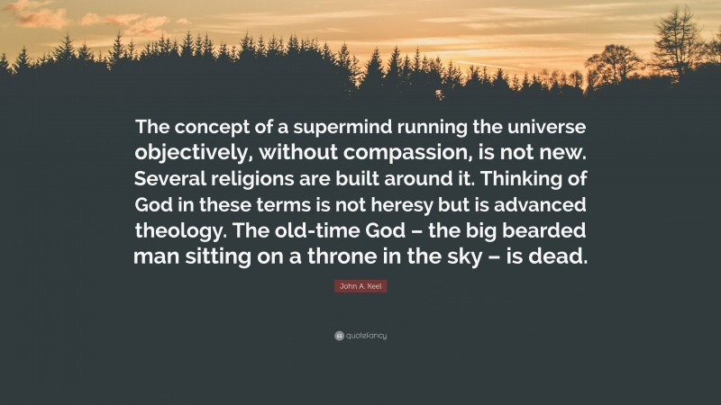 John A. Keel Quote: “The concept of a supermind running the universe objectively, without compassion, is not new. Several religions are built around it. Thinking of God in these terms is not heresy but is advanced theology. The old-time God – the big bearded man sitting on a throne in the sky – is dead.”