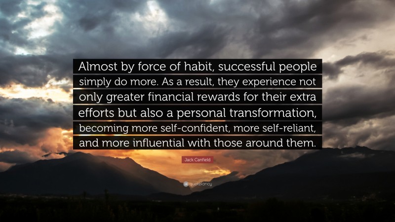 Jack Canfield Quote: “Almost by force of habit, successful people simply do more. As a result, they experience not only greater financial rewards for their extra efforts but also a personal transformation, becoming more self-confident, more self-reliant, and more influential with those around them.”