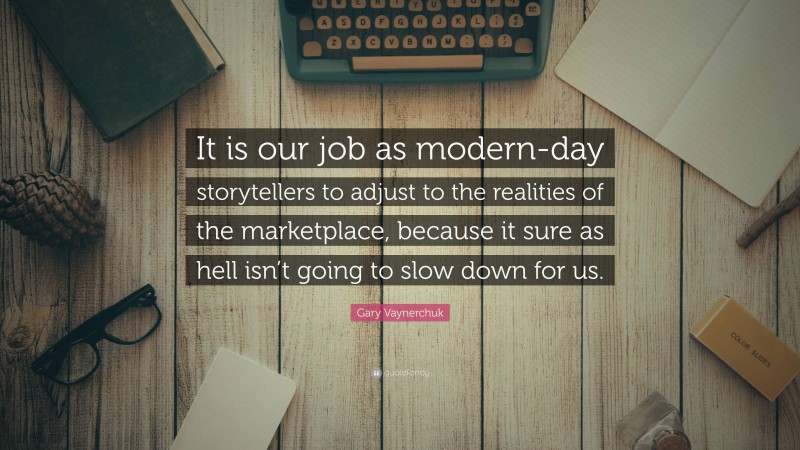 Gary Vaynerchuk Quote: “It is our job as modern-day storytellers to adjust to the realities of the marketplace, because it sure as hell isn’t going to slow down for us.”