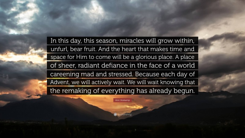 Ann Voskamp Quote: “In this day, this season, miracles will grow within, unfurl, bear fruit. And the heart that makes time and space for Him to come will be a glorious place. A place of sheer, radiant defiance in the face of a world careening mad and stressed. Because each day of Advent, we will actively wait. We will wait knowing that the remaking of everything has already begun.”