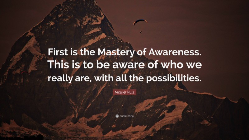 Miguel Ruiz Quote: “First is the Mastery of Awareness. This is to be aware of who we really are, with all the possibilities.”