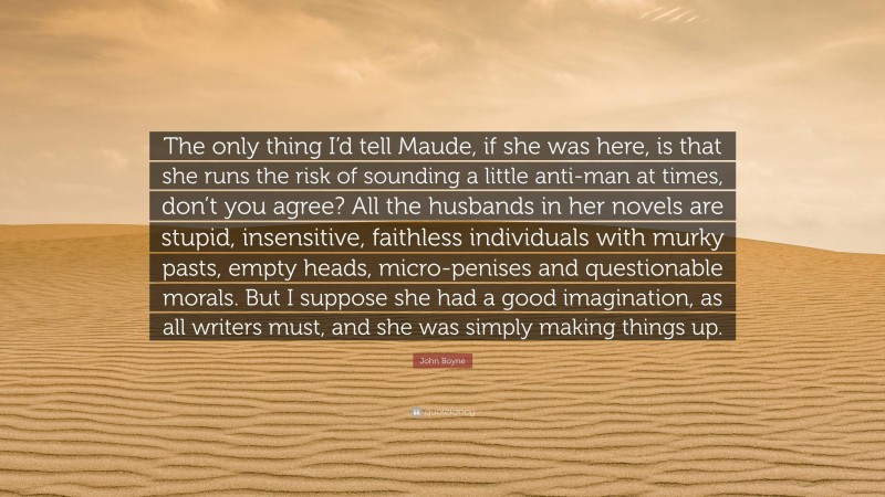 John Boyne Quote: “The only thing I’d tell Maude, if she was here, is that she runs the risk of sounding a little anti-man at times, don’t you agree? All the husbands in her novels are stupid, insensitive, faithless individuals with murky pasts, empty heads, micro-penises and questionable morals. But I suppose she had a good imagination, as all writers must, and she was simply making things up.”