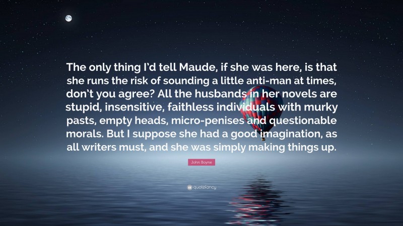 John Boyne Quote: “The only thing I’d tell Maude, if she was here, is that she runs the risk of sounding a little anti-man at times, don’t you agree? All the husbands in her novels are stupid, insensitive, faithless individuals with murky pasts, empty heads, micro-penises and questionable morals. But I suppose she had a good imagination, as all writers must, and she was simply making things up.”