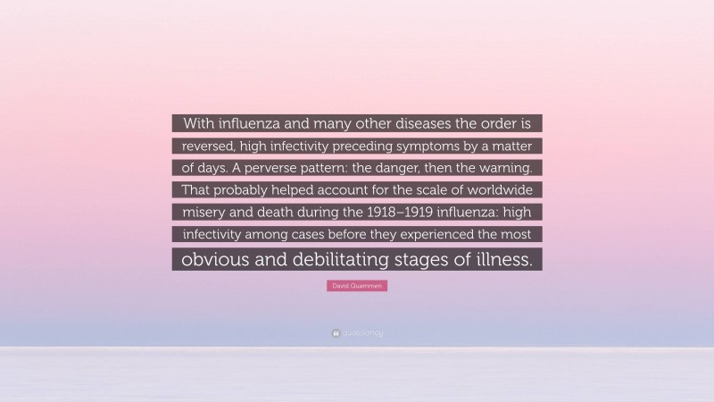David Quammen Quote: “With influenza and many other diseases the order is reversed, high infectivity preceding symptoms by a matter of days. A perverse pattern: the danger, then the warning. That probably helped account for the scale of worldwide misery and death during the 1918–1919 influenza: high infectivity among cases before they experienced the most obvious and debilitating stages of illness.”