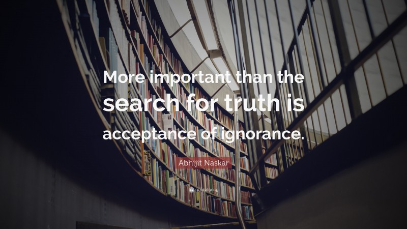 Abhijit Naskar Quote: “More important than the search for truth is acceptance of ignorance.”