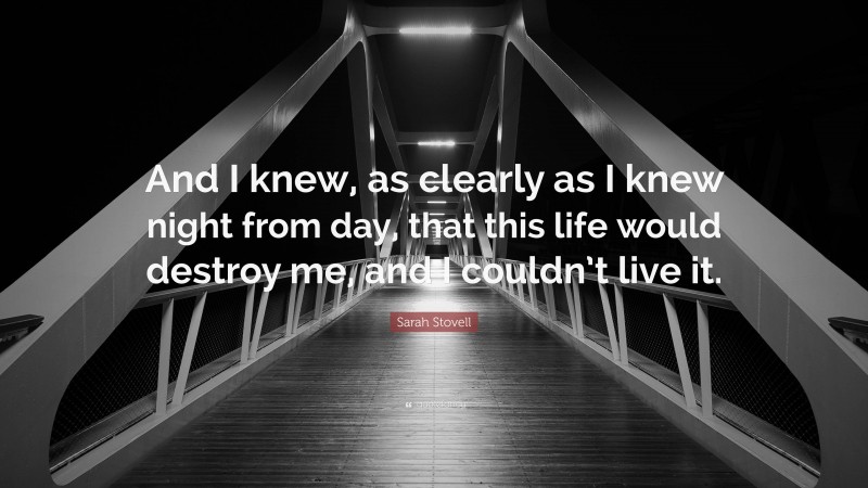 Sarah Stovell Quote: “And I knew, as clearly as I knew night from day, that this life would destroy me, and I couldn’t live it.”