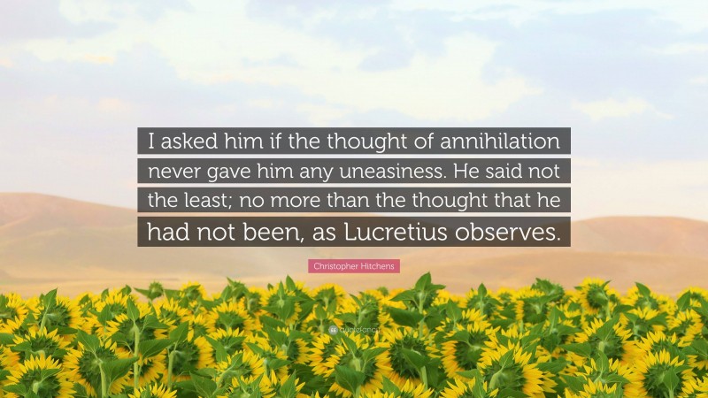 Christopher Hitchens Quote: “I asked him if the thought of annihilation never gave him any uneasiness. He said not the least; no more than the thought that he had not been, as Lucretius observes.”