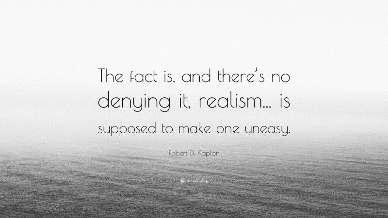 Robert D. Kaplan Quote: “The fact is, and there’s no denying it, realism... is supposed to make one uneasy.”