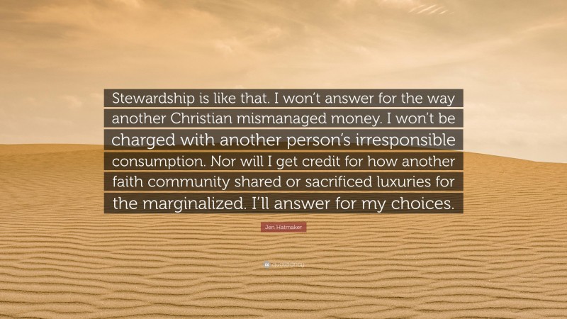 Jen Hatmaker Quote: “Stewardship is like that. I won’t answer for the way another Christian mismanaged money. I won’t be charged with another person’s irresponsible consumption. Nor will I get credit for how another faith community shared or sacrificed luxuries for the marginalized. I’ll answer for my choices.”