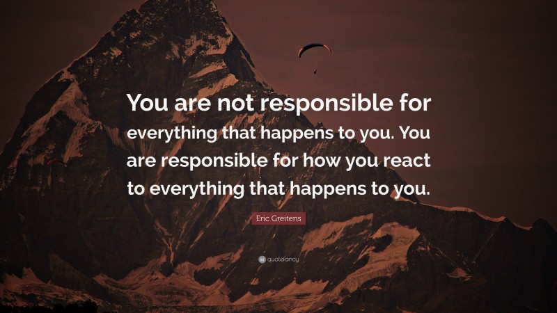 Eric Greitens Quote: “You are not responsible for everything that happens to you. You are responsible for how you react to everything that happens to you.”