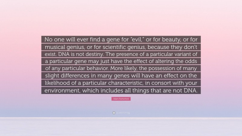 Adam Rutherford Quote: “No one will ever find a gene for “evil,” or for beauty, or for musical genius, or for scientific genius, because they don’t exist. DNA is not destiny. The presence of a particular variant of a particular gene may just have the effect of altering the odds of any particular behavior. More likely, the possession of many slight differences in many genes will have an effect on the likelihood of a particular characteristic, in consort with your environment, which includes all things that are not DNA.”