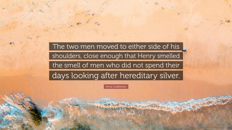 Anna Godbersen Quote: “The two men moved to either side of his shoulders, close enough that Henry smelled the smell of men who did not spend their days looking after hereditary silver.”