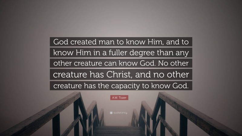 A.W. Tozer Quote: “God created man to know Him, and to know Him in a fuller degree than any other creature can know God. No other creature has Christ, and no other creature has the capacity to know God.”