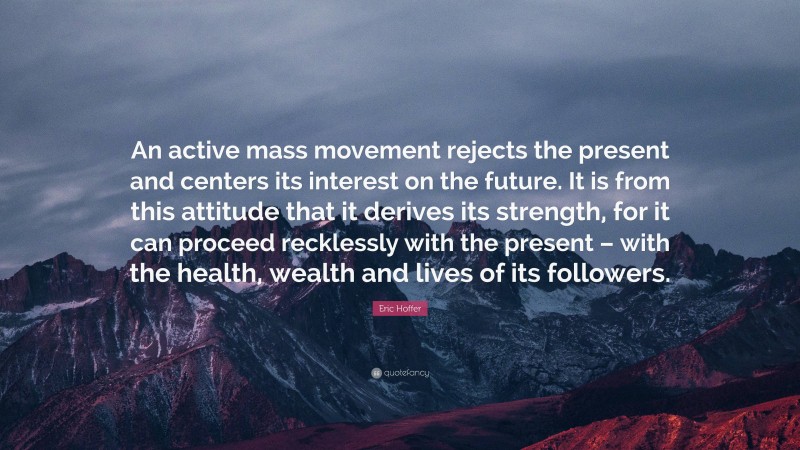 Eric Hoffer Quote: “An active mass movement rejects the present and centers its interest on the future. It is from this attitude that it derives its strength, for it can proceed recklessly with the present – with the health, wealth and lives of its followers.”