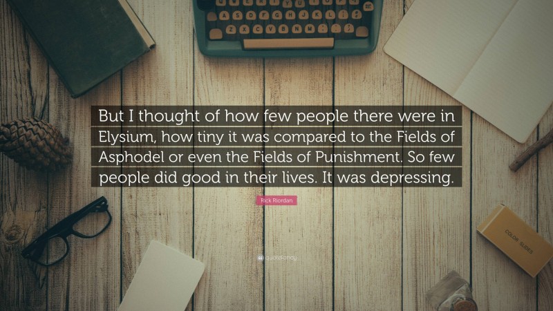 Rick Riordan Quote: “But I thought of how few people there were in Elysium, how tiny it was compared to the Fields of Asphodel or even the Fields of Punishment. So few people did good in their lives. It was depressing.”