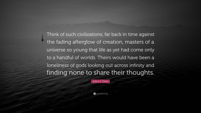 Arthur C. Clarke Quote: “Think of such civilizations, far back in time against the fading afterglow of creation, masters of a universe so young that life as yet had come only to a handful of worlds. Theirs would have been a loneliness of gods looking out across infinity and finding none to share their thoughts.”