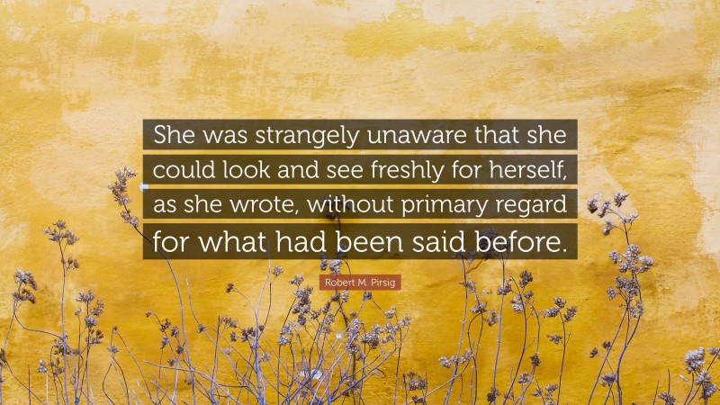 Robert M. Pirsig Quote: “She was strangely unaware that she could look and see freshly for herself, as she wrote, without primary regard for what had been said before.”