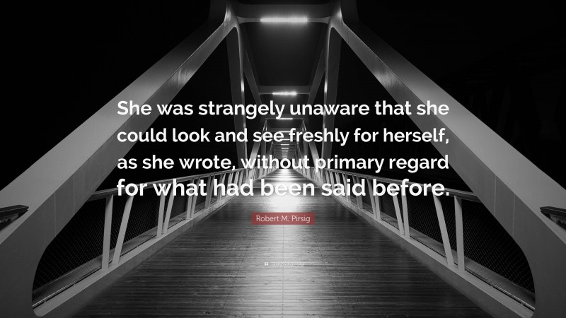 Robert M. Pirsig Quote: “She was strangely unaware that she could look and see freshly for herself, as she wrote, without primary regard for what had been said before.”