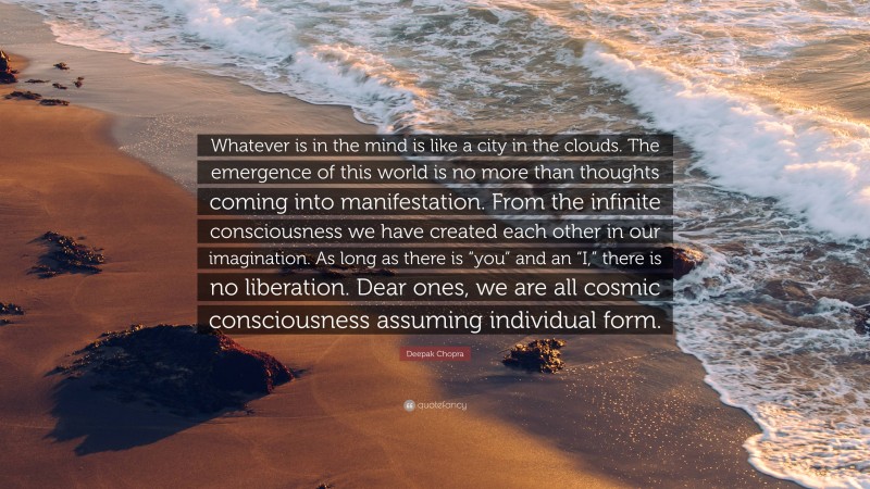 Deepak Chopra Quote: “Whatever is in the mind is like a city in the clouds. The emergence of this world is no more than thoughts coming into manifestation. From the infinite consciousness we have created each other in our imagination. As long as there is “you” and an “I,” there is no liberation. Dear ones, we are all cosmic consciousness assuming individual form.”