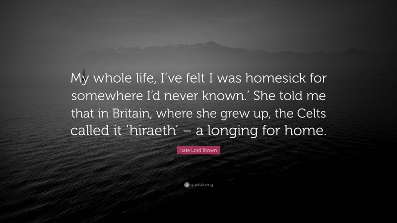 Kate Lord Brown Quote: “My whole life, I’ve felt I was homesick for somewhere I’d never known.’ She told me that in Britain, where she grew up, the Celts called it ‘hiraeth’ – a longing for home.”