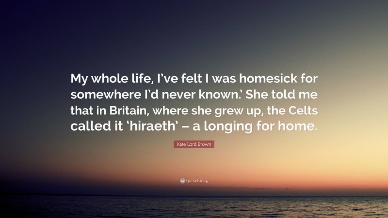 Kate Lord Brown Quote: “My whole life, I’ve felt I was homesick for somewhere I’d never known.’ She told me that in Britain, where she grew up, the Celts called it ‘hiraeth’ – a longing for home.”