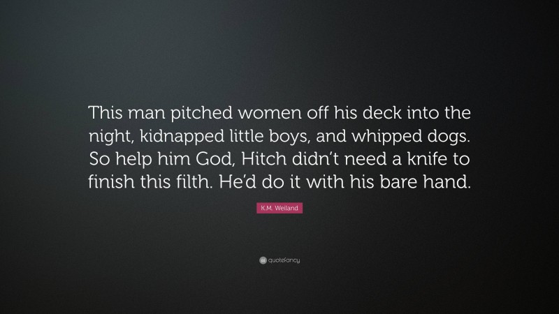 K.M. Weiland Quote: “This man pitched women off his deck into the night, kidnapped little boys, and whipped dogs. So help him God, Hitch didn’t need a knife to finish this filth. He’d do it with his bare hand.”