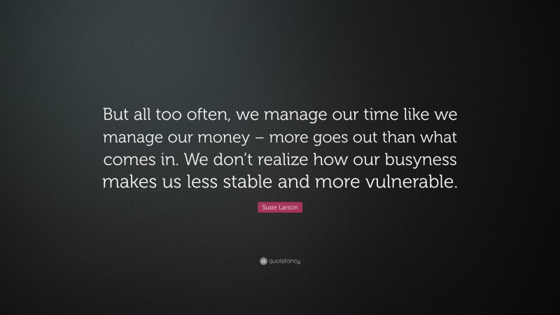 Susie Larson Quote: “But all too often, we manage our time like we manage our money – more goes out than what comes in. We don’t realize how our busyness makes us less stable and more vulnerable.”