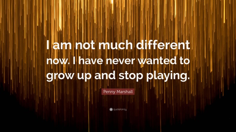 Penny Marshall Quote: “I am not much different now. I have never wanted to grow up and stop playing.”