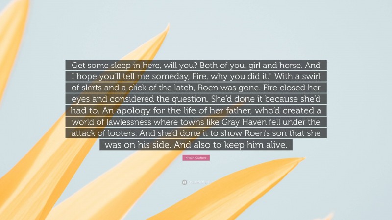 Kristin Cashore Quote: “Get some sleep in here, will you? Both of you, girl and horse. And I hope you’ll tell me someday, Fire, why you did it.” With a swirl of skirts and a click of the latch, Roen was gone. Fire closed her eyes and considered the question. She’d done it because she’d had to. An apology for the life of her father, who’d created a world of lawlessness where towns like Gray Haven fell under the attack of looters. And she’d done it to show Roen’s son that she was on his side. And also to keep him alive.”