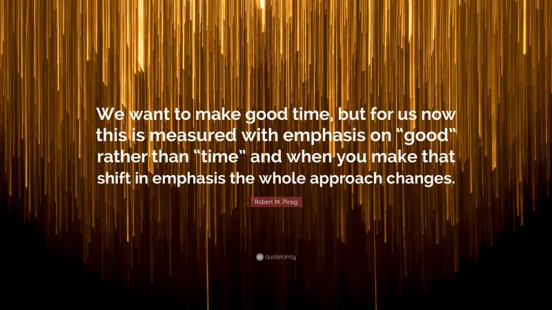 Robert M. Pirsig Quote: “We want to make good time, but for us now this is measured with emphasis on “good” rather than “time” and when you make that shift in emphasis the whole approach changes.”