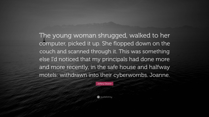 Jeffery Deaver Quote: “The young woman shrugged, walked to her computer, picked it up. She flopped down on the couch and scanned through it. This was something else I’d noticed that my principals had done more and more recently, in the safe house and halfway motels: withdrawn into their cyberwombs. Joanne.”