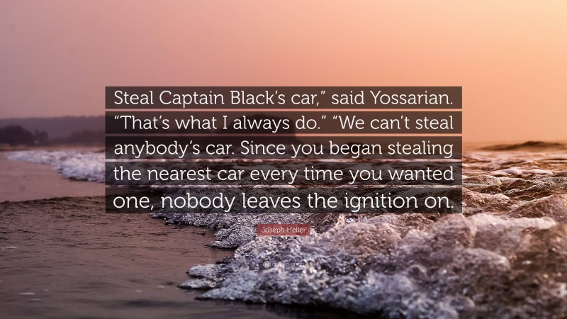 Joseph Heller Quote: “Steal Captain Black’s car,” said Yossarian. “That’s what I always do.” “We can’t steal anybody’s car. Since you began stealing the nearest car every time you wanted one, nobody leaves the ignition on.”