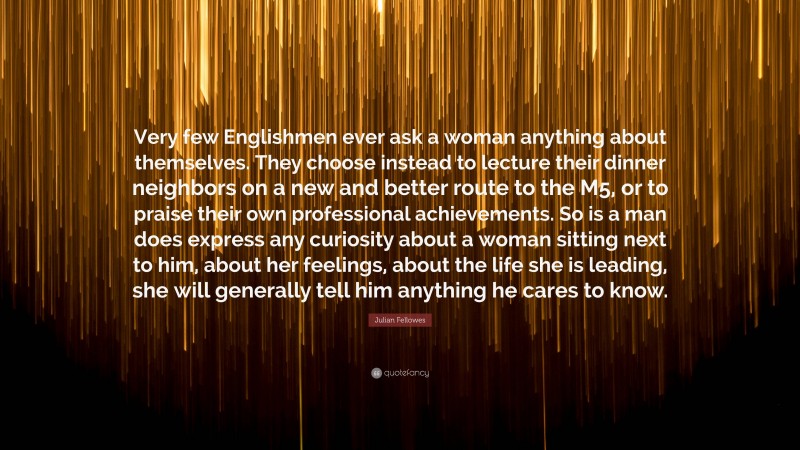 Julian Fellowes Quote: “Very few Englishmen ever ask a woman anything about themselves. They choose instead to lecture their dinner neighbors on a new and better route to the M5, or to praise their own professional achievements. So is a man does express any curiosity about a woman sitting next to him, about her feelings, about the life she is leading, she will generally tell him anything he cares to know.”
