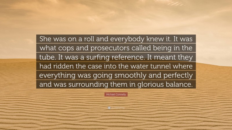 Michael Connelly Quote: “She was on a roll and everybody knew it. It was what cops and prosecutors called being in the tube. It was a surfing reference. It meant they had ridden the case into the water tunnel where everything was going smoothly and perfectly and was surrounding them in glorious balance.”