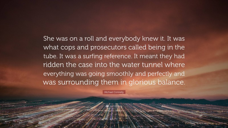 Michael Connelly Quote: “She was on a roll and everybody knew it. It was what cops and prosecutors called being in the tube. It was a surfing reference. It meant they had ridden the case into the water tunnel where everything was going smoothly and perfectly and was surrounding them in glorious balance.”