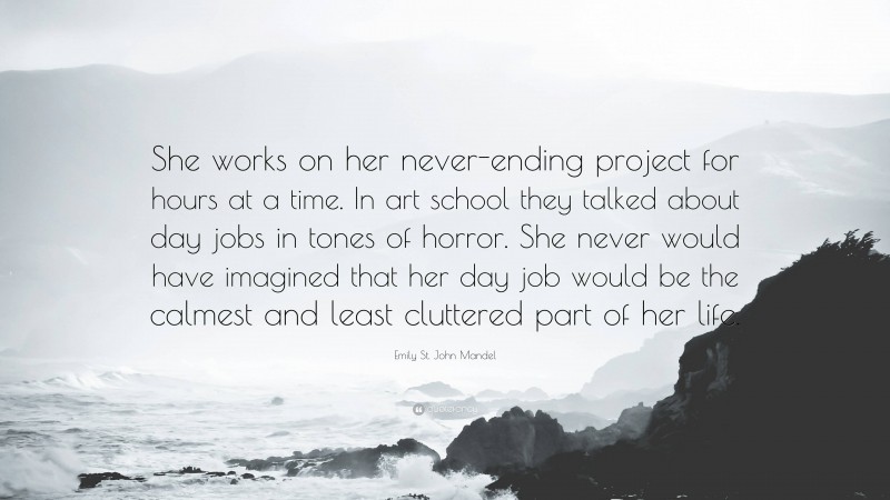 Emily St. John Mandel Quote: “She works on her never-ending project for hours at a time. In art school they talked about day jobs in tones of horror. She never would have imagined that her day job would be the calmest and least cluttered part of her life.”