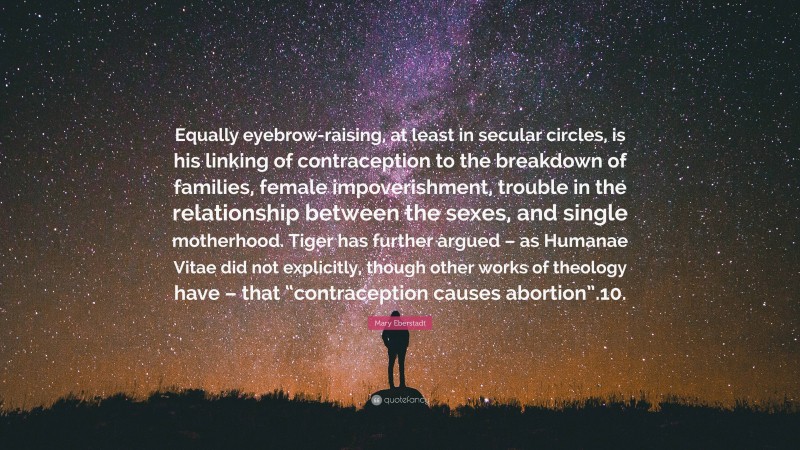 Mary Eberstadt Quote: “Equally eyebrow-raising, at least in secular circles, is his linking of contraception to the breakdown of families, female impoverishment, trouble in the relationship between the sexes, and single motherhood. Tiger has further argued – as Humanae Vitae did not explicitly, though other works of theology have – that “contraception causes abortion”.10.”