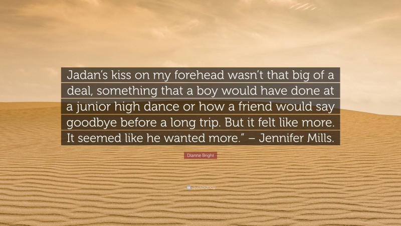 Dianne Bright Quote: “Jadan’s kiss on my forehead wasn’t that big of a deal, something that a boy would have done at a junior high dance or how a friend would say goodbye before a long trip. But it felt like more. It seemed like he wanted more.” – Jennifer Mills.”