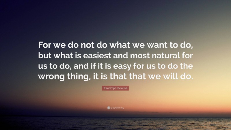 Randolph Bourne Quote: “For we do not do what we want to do, but what is easiest and most natural for us to do, and if it is easy for us to do the wrong thing, it is that that we will do.”