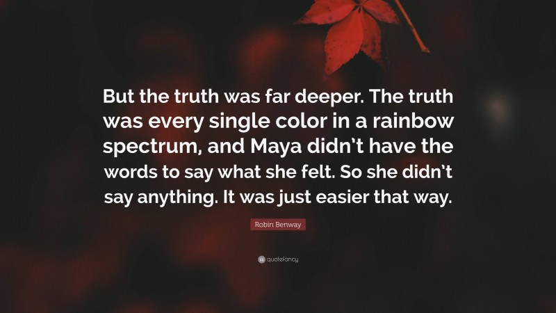 Robin Benway Quote: “But the truth was far deeper. The truth was every single color in a rainbow spectrum, and Maya didn’t have the words to say what she felt. So she didn’t say anything. It was just easier that way.”