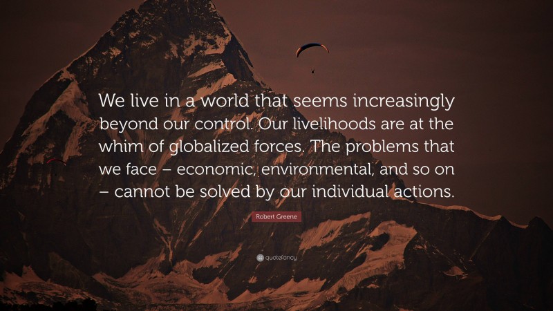 Robert Greene Quote: “We live in a world that seems increasingly beyond our control. Our livelihoods are at the whim of globalized forces. The problems that we face – economic, environmental, and so on – cannot be solved by our individual actions.”