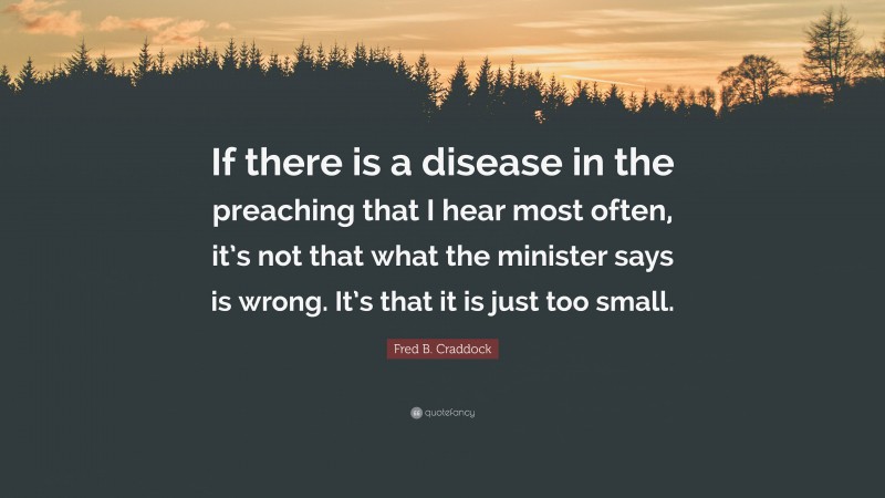 Fred B. Craddock Quote: “If there is a disease in the preaching that I hear most often, it’s not that what the minister says is wrong. It’s that it is just too small.”