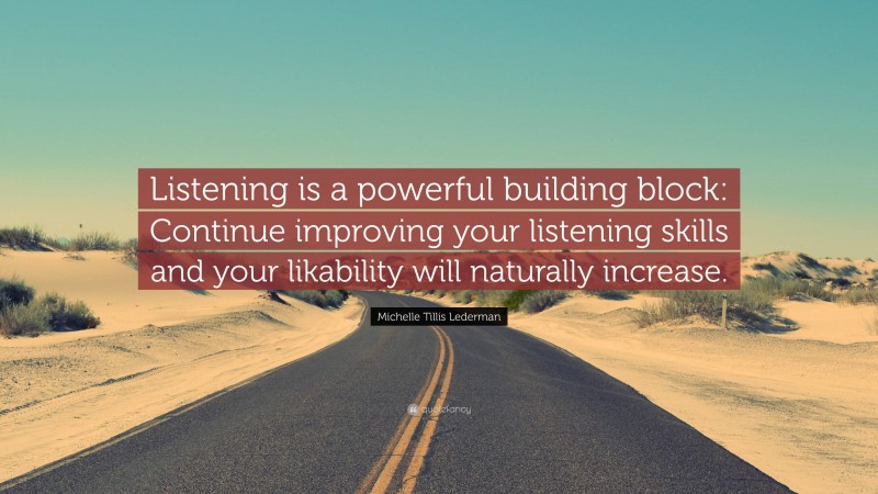 Michelle Tillis Lederman Quote: “Listening is a powerful building block: Continue improving your listening skills and your likability will naturally increase.”