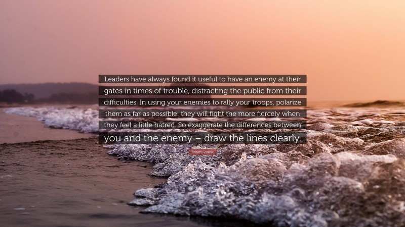 Robert Greene Quote: “Leaders have always found it useful to have an enemy at their gates in times of trouble, distracting the public from their difficulties. In using your enemies to rally your troops, polarize them as far as possible: they will fight the more fiercely when they feel a little hatred. So exaggerate the differences between you and the enemy – draw the lines clearly.”