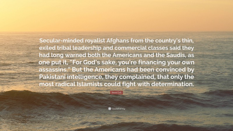 Steve Coll Quote: “Secular-minded royalist Afghans from the country’s thin, exiled tribal leadership and commercial classes said they had long warned both the Americans and the Saudis, as one put it, “For God’s sake, you’re financing your own assassins.” But the Americans had been convinced by Pakistani intelligence, they complained, that only the most radical Islamists could fight with determination.”