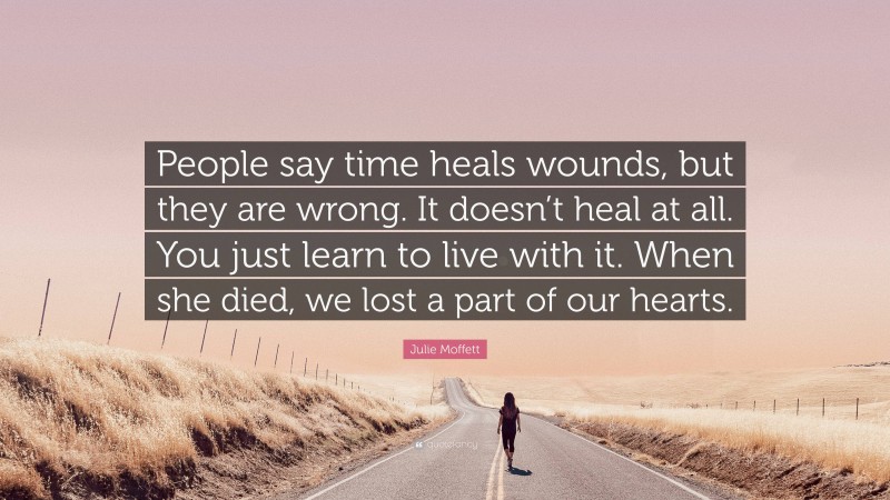 Julie Moffett Quote: “People say time heals wounds, but they are wrong. It doesn’t heal at all. You just learn to live with it. When she died, we lost a part of our hearts.”