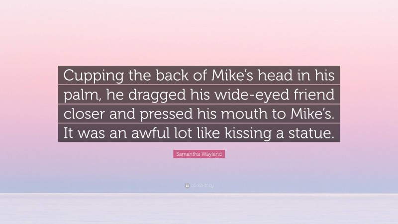 Samantha Wayland Quote: “Cupping the back of Mike’s head in his palm, he dragged his wide-eyed friend closer and pressed his mouth to Mike’s. It was an awful lot like kissing a statue.”